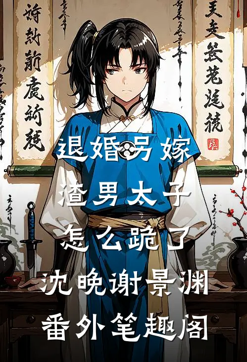 退婚另嫁，渣男太子怎么跪了：沈晚谢景渊番外笔趣阁