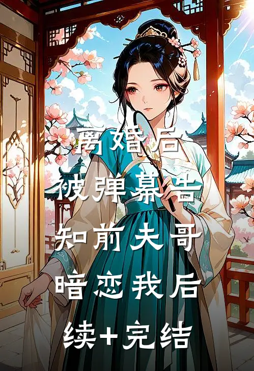 离婚后，被弹幕告知前夫哥暗恋我后续+完结