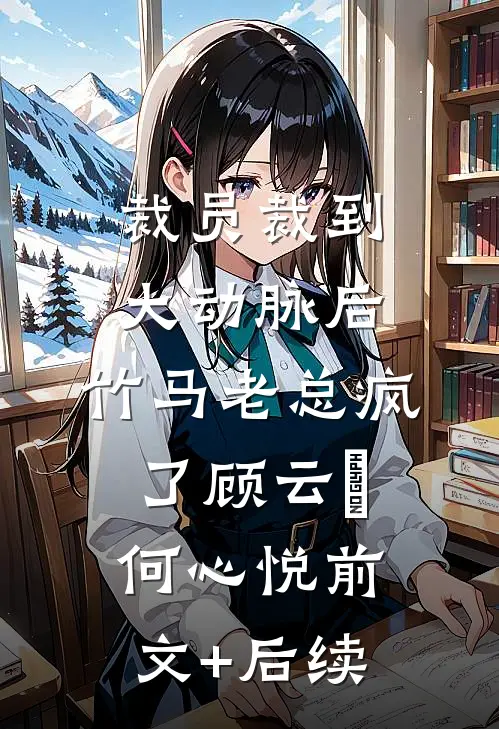裁员裁到大动脉后，竹马老总疯了顾云璟何心悦前文+后续