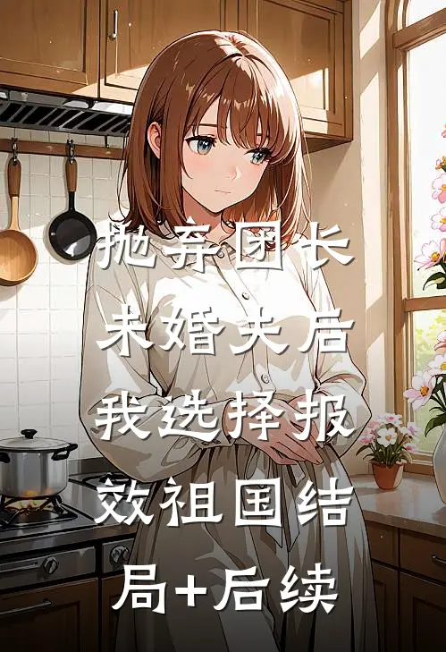 抛弃团长未婚夫后，我选择报效祖国结局+后续