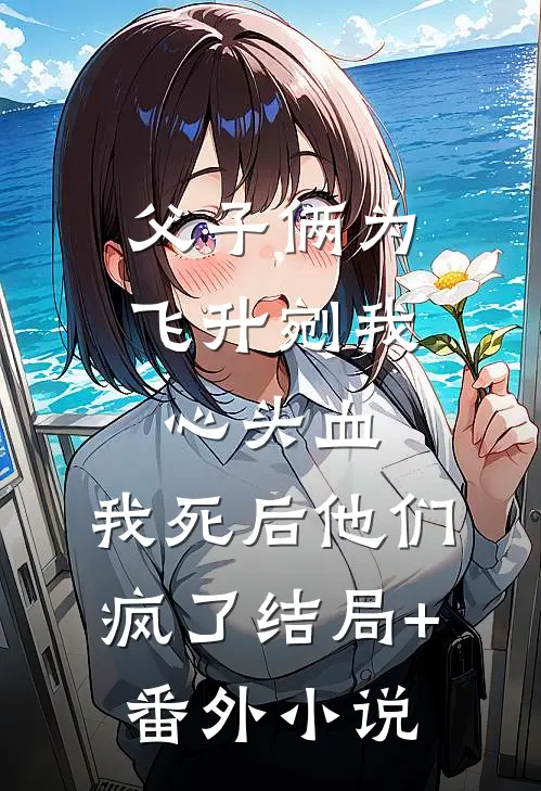 父子俩为飞升剜我心头血，我死后他们疯了结局+番外小说