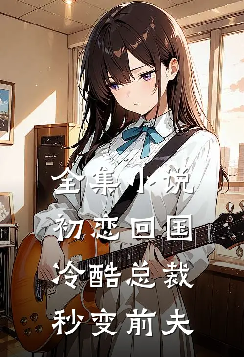 全集小说初恋回国，冷酷总裁秒变前夫