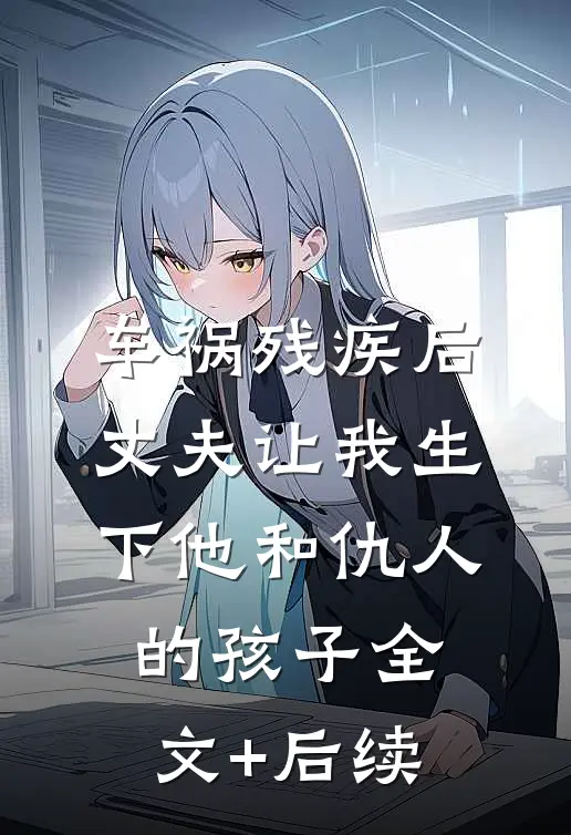 车祸残疾后，丈夫让我生下他和仇人的孩子全文+后续