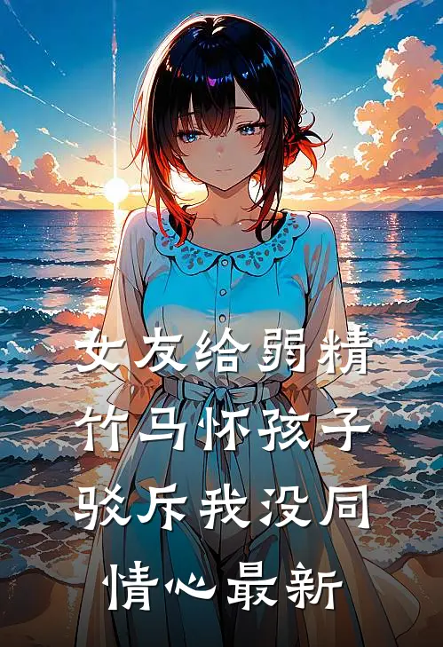 女友给弱精竹马怀孩子，驳斥我没同情心最新