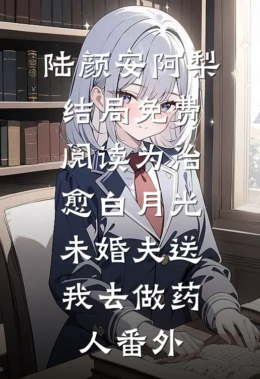 陆颜安阿梨结局免费阅读为治愈白月光，未婚夫送我去做药人番外