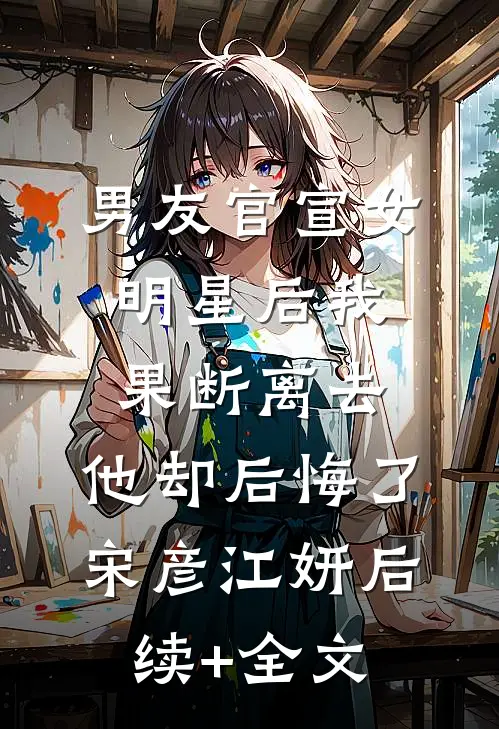 男友官宣女明星后我果断离去，他却后悔了宋彦江妍后续+全文