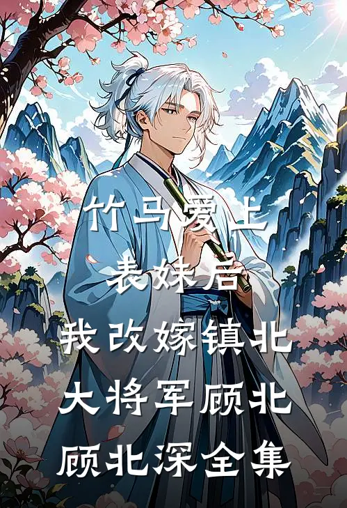 竹马爱上表妹后，我改嫁镇北大将军顾北顾北深 全集