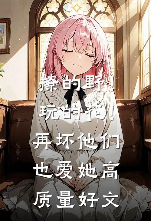 撩的野！玩的花！再坏他们也爱她高质量好文