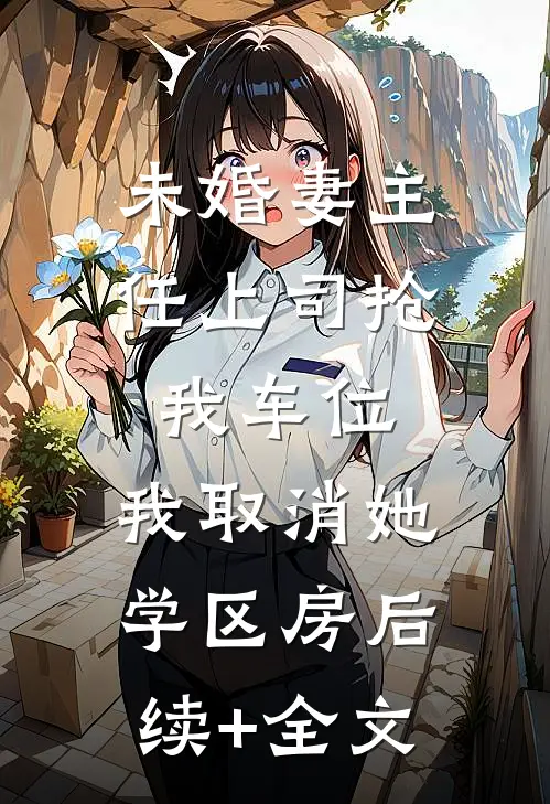 未婚妻主任上司抢我车位，我取消她学区房后续+全文