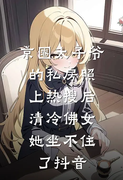 京圈太子爷的私房照上热搜后，清冷佛女她坐不住了抖音