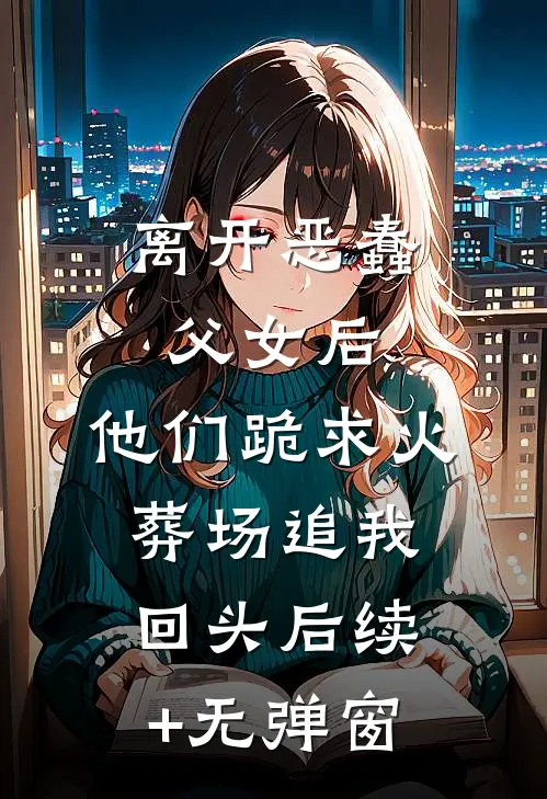 离开恶蠢父女后，他们跪求火葬场追我回头后续+无弹窗