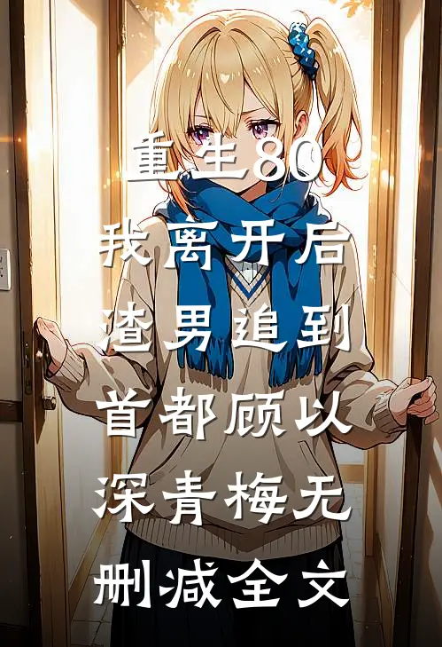 重生80，我离开后，渣男追到首都顾以深青梅无删减全文