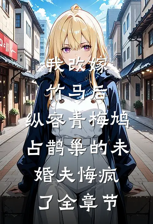 我改嫁竹马后，纵容青梅鸠占鹊巢的未婚夫悔疯了全章节