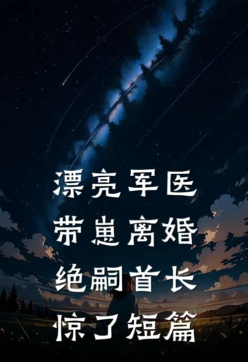 漂亮军医带崽离婚，绝嗣首长惊了短篇